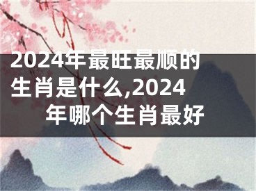 2024年最旺最顺的生肖是什么,2024年哪个生肖最好