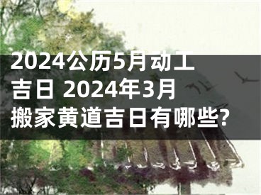 2024公历5月动工吉日 2024年3月搬家黄道吉日有哪些?