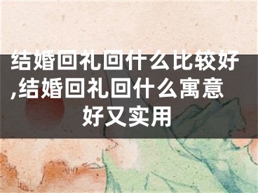 结婚回礼回什么比较好,结婚回礼回什么寓意好又实用