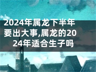 2024年属龙下半年要出大事,属龙的2024年适合生子吗