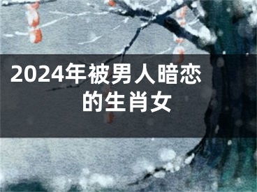 2024年被男人暗恋的生肖女
