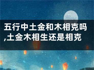 五行中土金和木相克吗,土金木相生还是相克