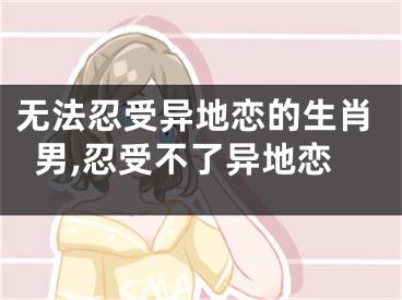无法忍受异地恋的生肖男,忍受不了异地恋