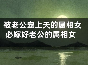 被老公宠上天的属相女 必嫁好老公的属相女