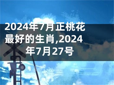2024年7月正桃花最好的生肖,2024年7月27号