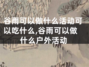 谷雨可以做什么活动可以吃什么,谷雨可以做什么户外活动