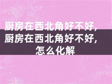 厨房在西北角好不好,厨房在西北角好不好,怎么化解