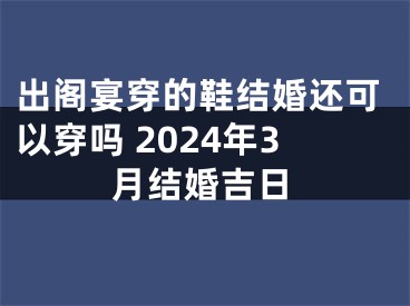 出阁宴穿的鞋结婚还可以穿吗 2024年3月结婚吉日