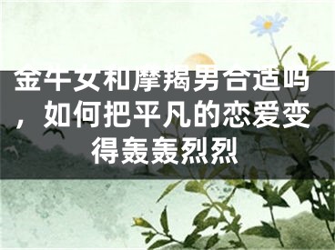 金牛女和摩羯男合适吗，如何把平凡的恋爱变得轰轰烈烈