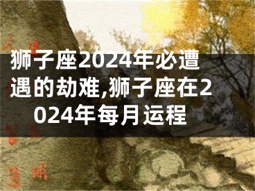 狮子座2024年必遭遇的劫难,狮子座在2024年每月运程
