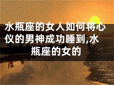 水瓶座的女人如何将心仪的男神成功睡到,水瓶座的女的