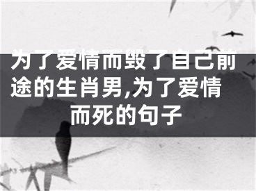 为了爱情而毁了自己前途的生肖男,为了爱情而死的句子