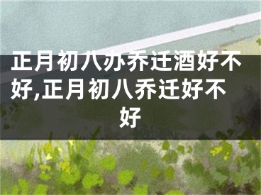 正月初八办乔迁酒好不好,正月初八乔迁好不好