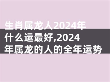 生肖属龙人2024年什么运最好,2024年属龙的人的全年运势