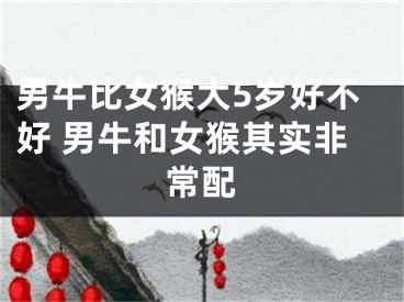 男牛比女猴大5岁好不好 男牛和女猴其实非常配