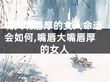 嘴大嘴唇厚的女人命运会如何,嘴唇大嘴唇厚的女人