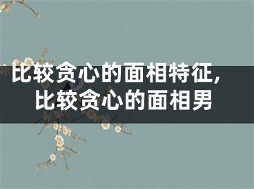 比较贪心的面相特征,比较贪心的面相男