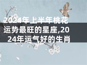 2024年上半年桃花运势最旺的星座,2024年运气好的生肖