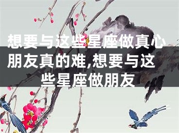 想要与这些星座做真心朋友真的难,想要与这些星座做朋友