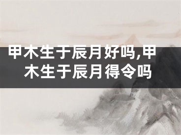 甲木生于辰月好吗,甲木生于辰月得令吗