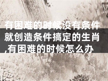有困难的时候没有条件就创造条件搞定的生肖,有困难的时候怎么办