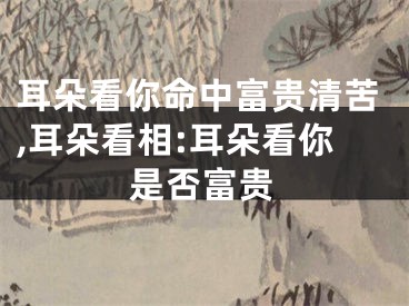 耳朵看你命中富贵清苦,耳朵看相:耳朵看你是否富贵