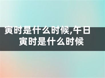 寅时是什么时候,午日寅时是什么时候