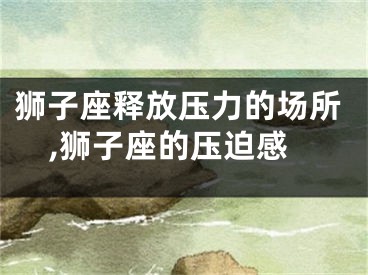狮子座释放压力的场所,狮子座的压迫感