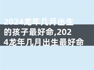 2024龙年几月出生的孩子最好命,2024龙年几月出生最好命