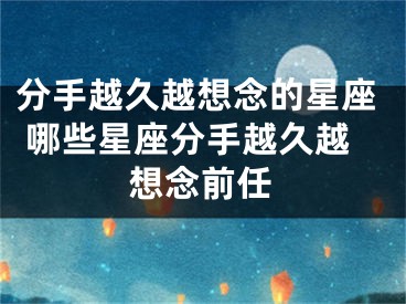 分手越久越想念的星座 哪些星座分手越久越想念前任