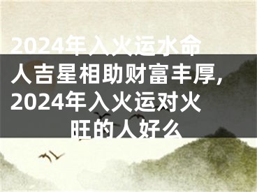 2024年入火运水命人吉星相助财富丰厚,2024年入火运对火旺的人好么