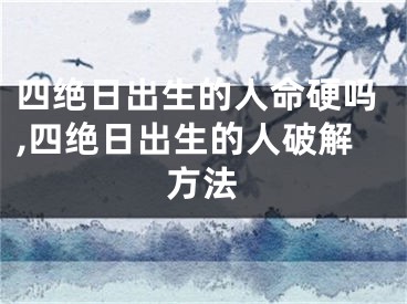 四绝日出生的人命硬吗,四绝日出生的人破解方法
