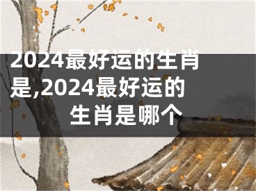 2024最好运的生肖是,2024最好运的生肖是哪个