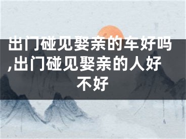 出门碰见娶亲的车好吗,出门碰见娶亲的人好不好