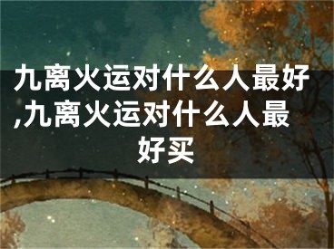 九离火运对什么人最好,九离火运对什么人最好买