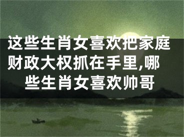 这些生肖女喜欢把家庭财政大权抓在手里,哪些生肖女喜欢帅哥