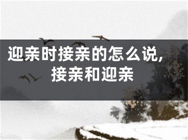 迎亲时接亲的怎么说,接亲和迎亲