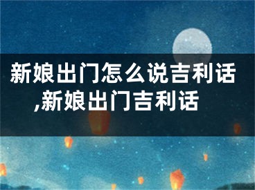 新娘出门怎么说吉利话,新娘出门吉利话