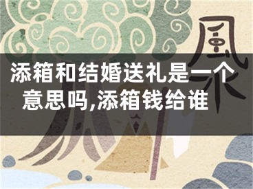 添箱和结婚送礼是一个意思吗,添箱钱给谁