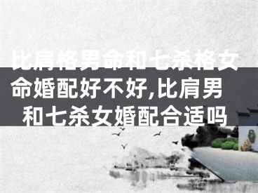 比肩格男命和七杀格女命婚配好不好,比肩男和七杀女婚配合适吗