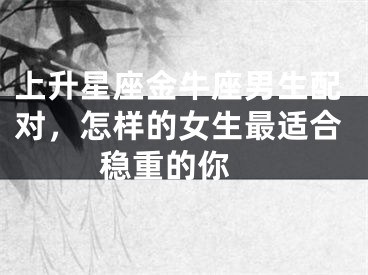 上升星座金牛座男生配对，怎样的女生最适合稳重的你 