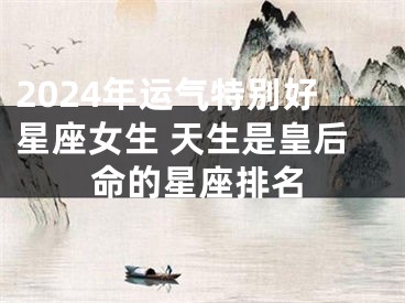 2024年运气特别好星座女生 天生是皇后命的星座排名
