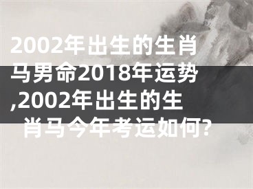 2002年出生的生肖马男命2018年运势,2002年出生的生肖马今年考运如何?