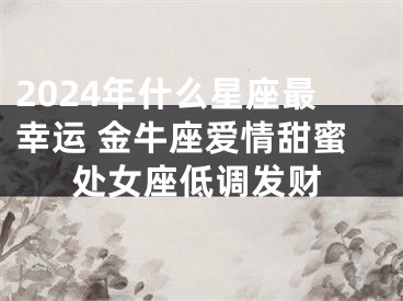 2024年什么星座最幸运 金牛座爱情甜蜜处女座低调发财