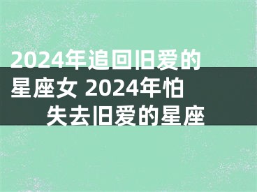 2024年追回旧爱的星座女 2024年怕失去旧爱的星座