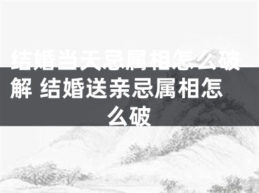 结婚当天忌属相怎么破解 结婚送亲忌属相怎么破