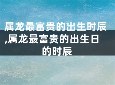 属龙最富贵的出生时辰,属龙最富贵的出生日的时辰