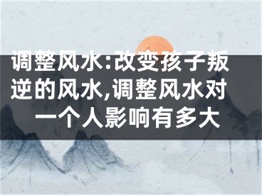 调整风水:改变孩子叛逆的风水,调整风水对一个人影响有多大