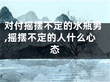 对付摇摆不定的水瓶男,摇摆不定的人什么心态