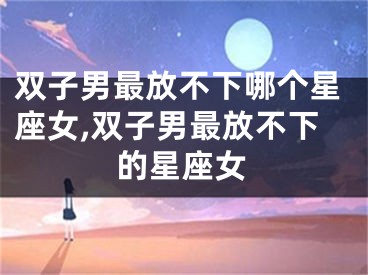 双子男最放不下哪个星座女,双子男最放不下的星座女